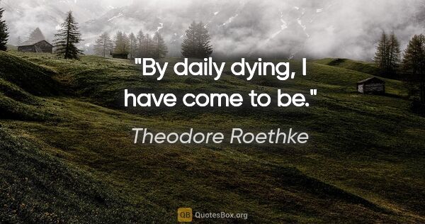 Theodore Roethke quote: "By daily dying, I have come to be."
