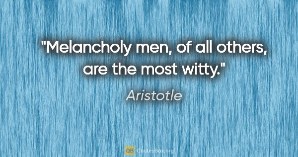 Aristotle quote: "Melancholy men, of all others, are the most witty."