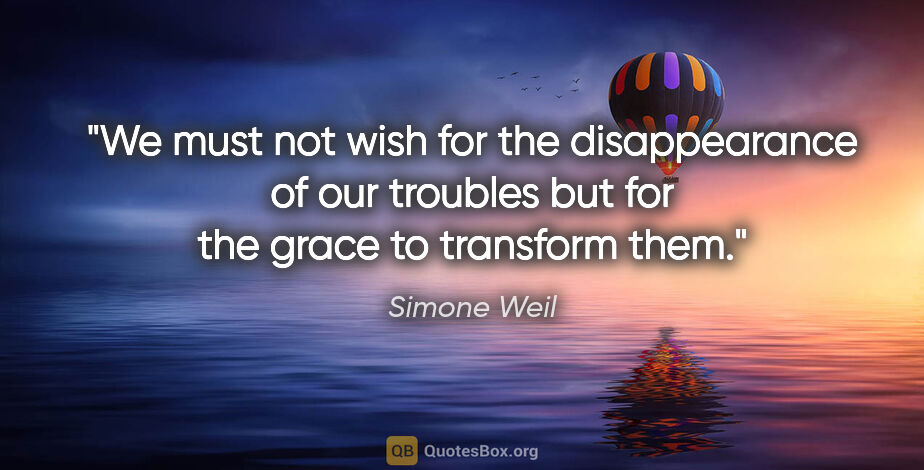 Simone Weil quote: "We must not wish for the disappearance of our troubles but for..."