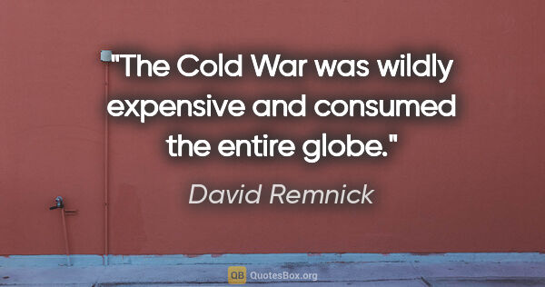 David Remnick quote: "The Cold War was wildly expensive and consumed the entire globe."