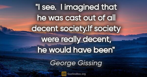 George Gissing quote: "I see.  I imagined that he was cast out of all decent..."