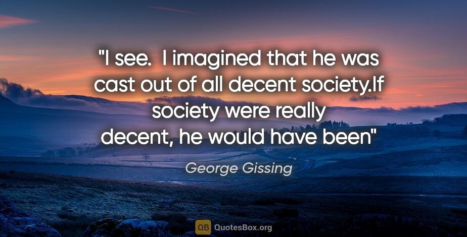 George Gissing quote: "I see.  I imagined that he was cast out of all decent..."