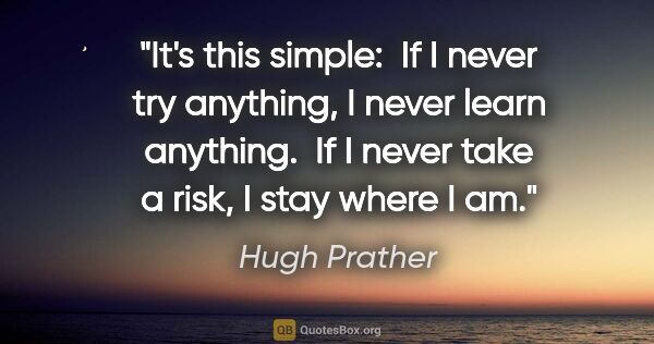 Hugh Prather quote: "It's this simple:  If I never try anything, I never learn..."