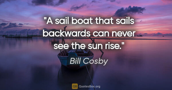 Bill Cosby quote: "A sail boat that sails backwards can never see the sun rise."