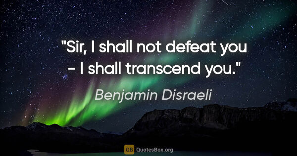 Benjamin Disraeli quote: "Sir, I shall not defeat you - I shall transcend you."