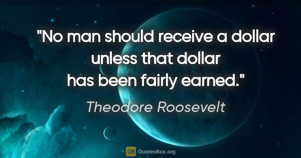 Theodore Roosevelt quote: "No man should receive a dollar unless that dollar has been..."