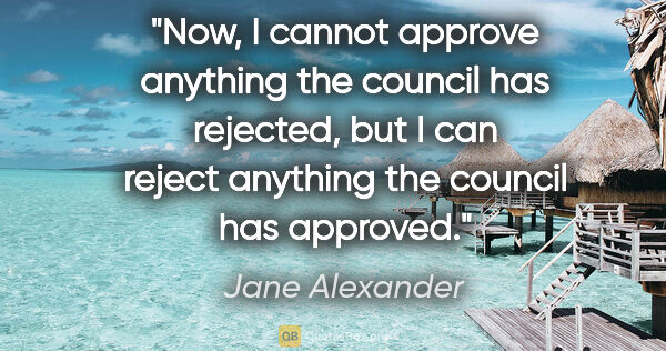 Jane Alexander quote: "Now, I cannot approve anything the council has rejected, but I..."