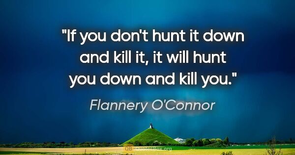 Flannery O'Connor quote: "If you don't hunt it down and kill it, it will hunt you down..."