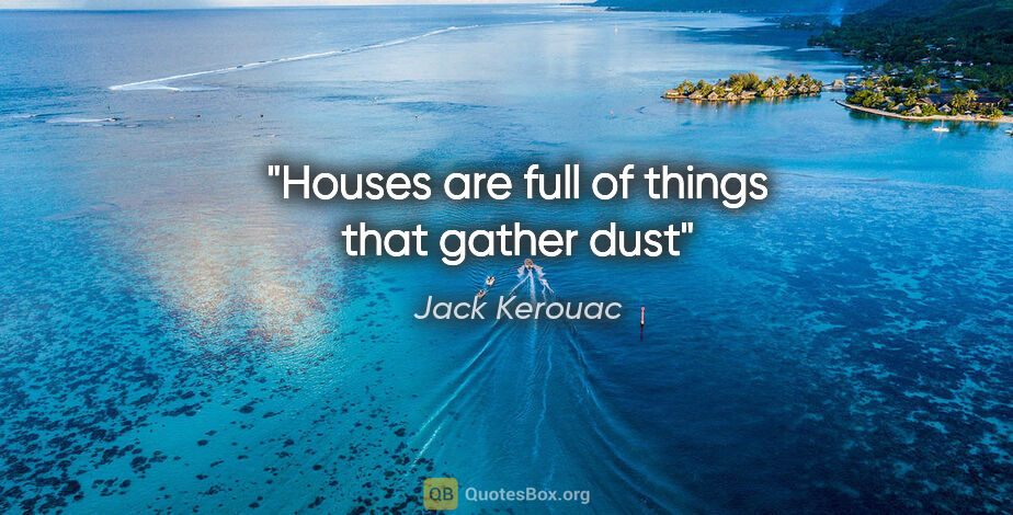 Jack Kerouac quote: "Houses are full of things that gather dust"