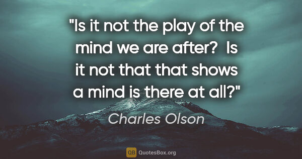 Charles Olson quote: "Is it not the play of the mind we are after?  Is it not that..."