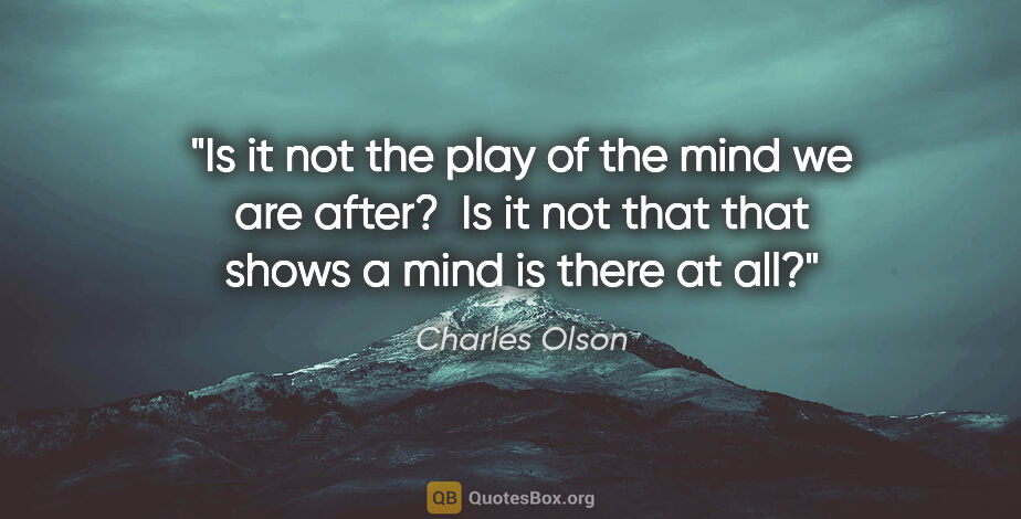 Charles Olson quote: "Is it not the play of the mind we are after?  Is it not that..."
