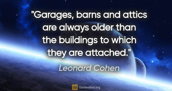 Leonard Cohen quote: "Garages, barns and attics are always older than the buildings..."