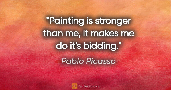 Pablo Picasso quote: "Painting is stronger than me, it makes me do it's bidding."