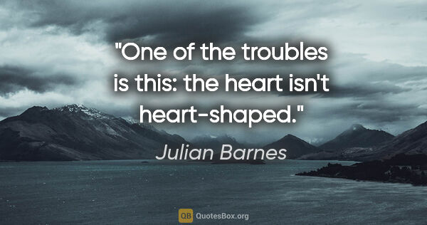 Julian Barnes quote: "One of the troubles is this: the heart isn't heart-shaped."