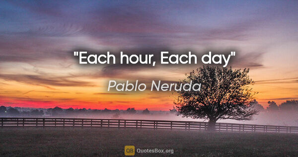 Pablo Neruda quote: "Each hour, Each day"