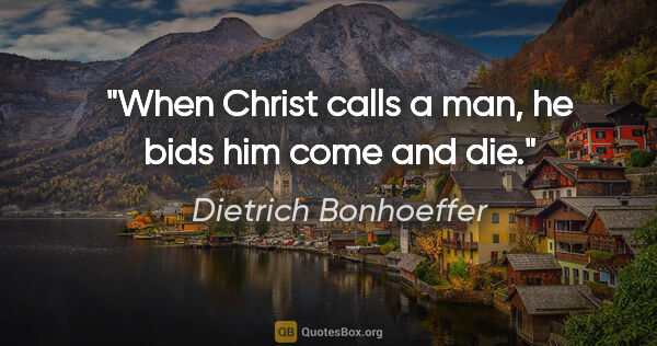 Dietrich Bonhoeffer quote: "When Christ calls a man, he bids him come and die."