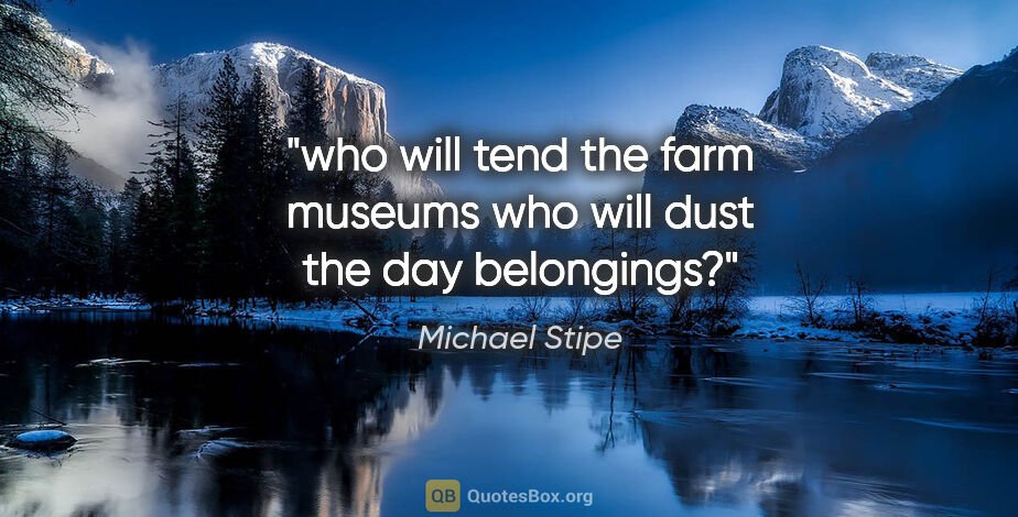 Michael Stipe quote: "who will tend the farm museums who will dust the day belongings?"