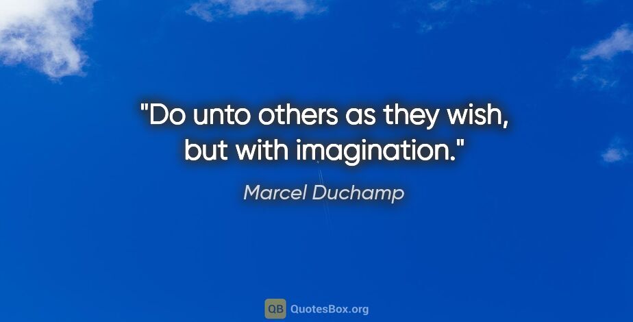 Marcel Duchamp quote: "Do unto others as they wish, but with imagination."