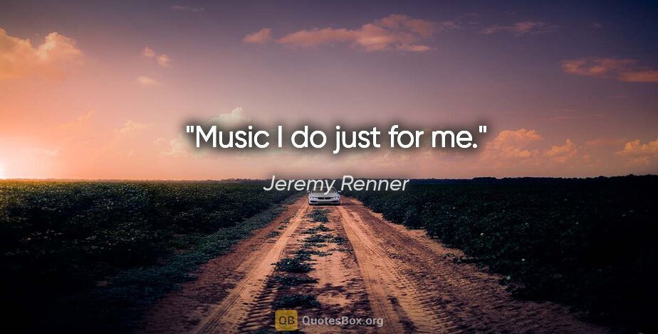 Jeremy Renner quote: "Music I do just for me."