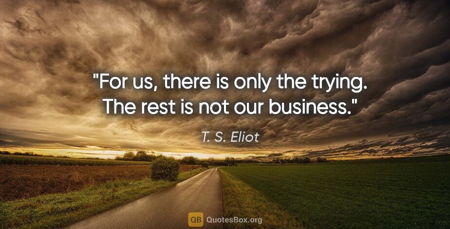 T. S. Eliot quote: "For us, there is only the trying. The rest is not our business."