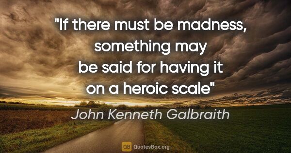 John Kenneth Galbraith quote: "If there must be madness, something may be said for having it..."