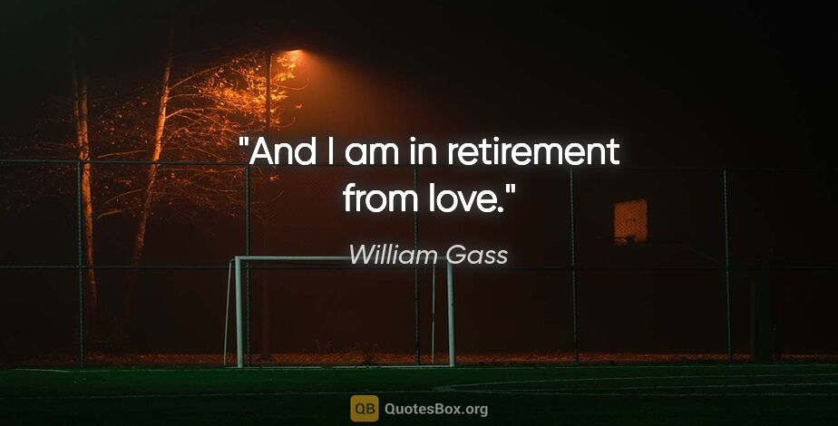 William Gass quote: "And I am in retirement from love."