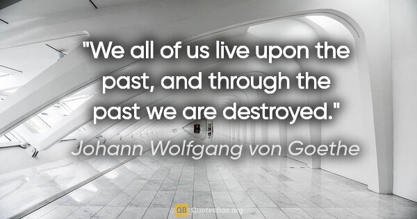 Johann Wolfgang von Goethe quote: "We all of us live upon the past, and through the past we are..."