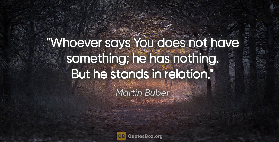 Martin Buber quote: "Whoever says You does not have something; he has nothing. But..."