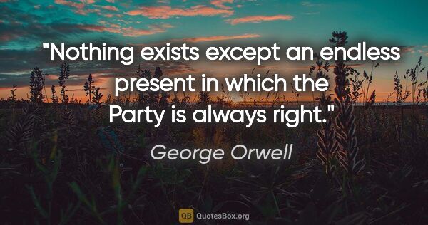 George Orwell quote: "Nothing exists except an endless present in which the Party is..."