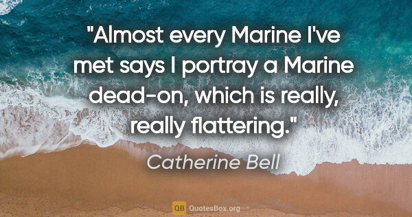 Catherine Bell quote: "Almost every Marine I've met says I portray a Marine dead-on,..."