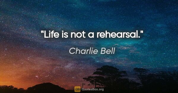 Charlie Bell quote: "Life is not a rehearsal."