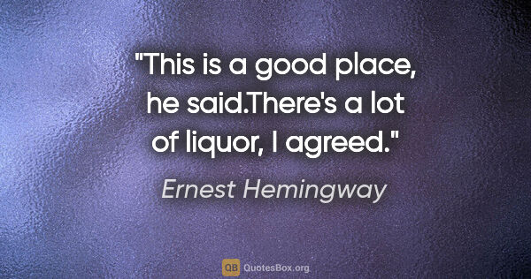 Ernest Hemingway quote: "This is a good place," he said."There's a lot of liquor," I..."