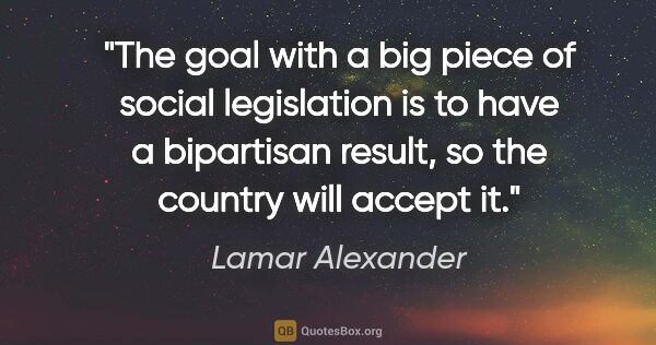Lamar Alexander quote: "The goal with a big piece of social legislation is to have a..."