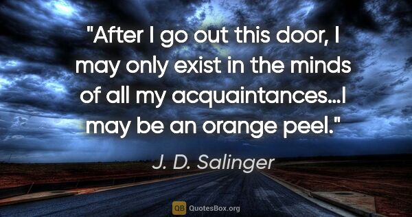 J. D. Salinger quote: "After I go out this door, I may only exist in the minds of all..."
