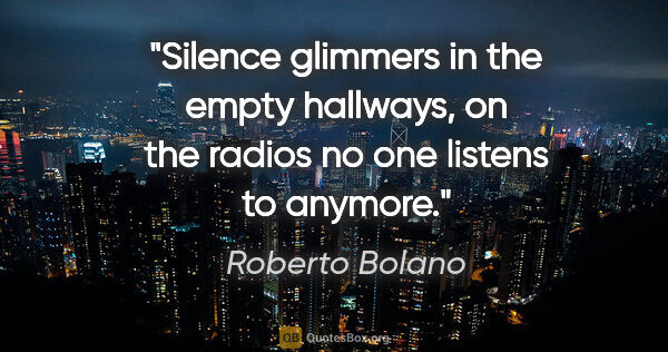 Roberto Bolano quote: "Silence glimmers in the empty hallways, on the radios no one..."