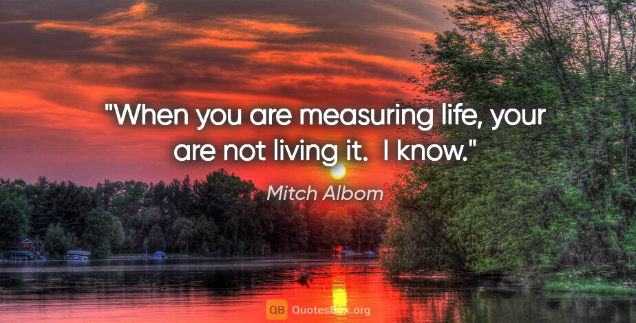 Mitch Albom quote: "When you are measuring life, your are not living it.  I know."