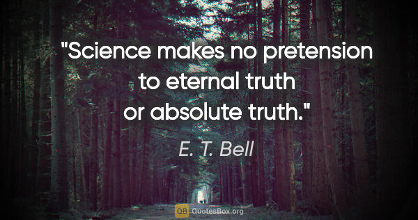 E. T. Bell quote: "Science makes no pretension to eternal truth or absolute truth."
