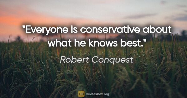 Robert Conquest quote: "Everyone is conservative about what he knows best."