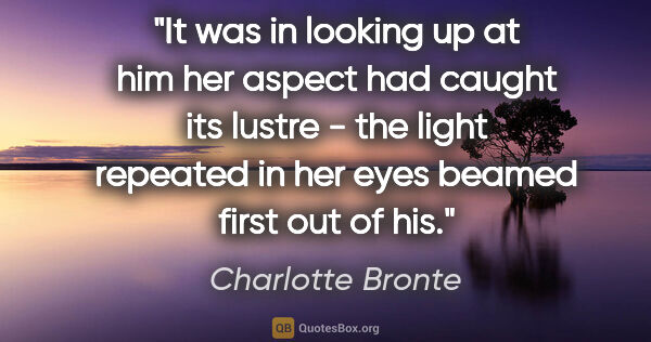 Charlotte Bronte quote: "It was in looking up at him her aspect had caught its lustre -..."
