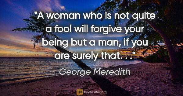 George Meredith quote: "A woman who is not quite a fool will forgive your being but a..."