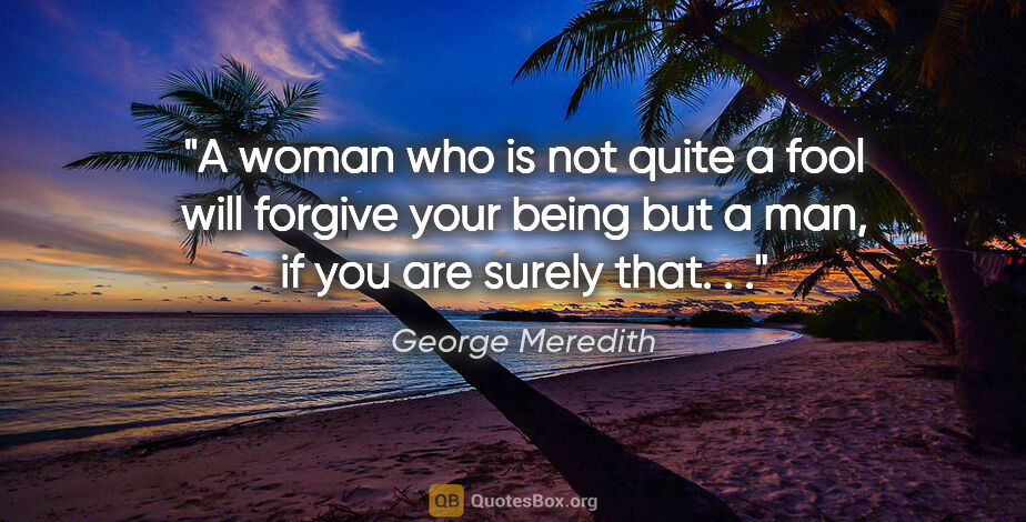 George Meredith quote: "A woman who is not quite a fool will forgive your being but a..."