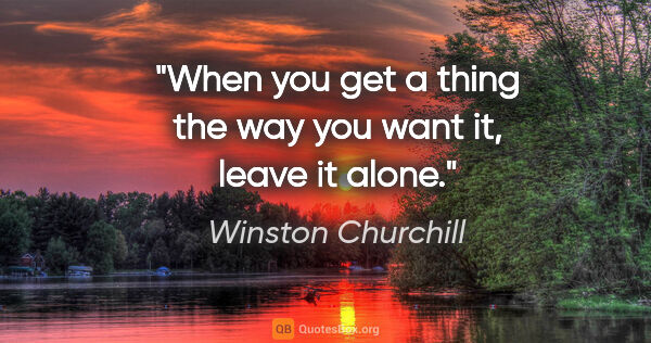 Winston Churchill quote: "When you get a thing the way you want it, leave it alone."