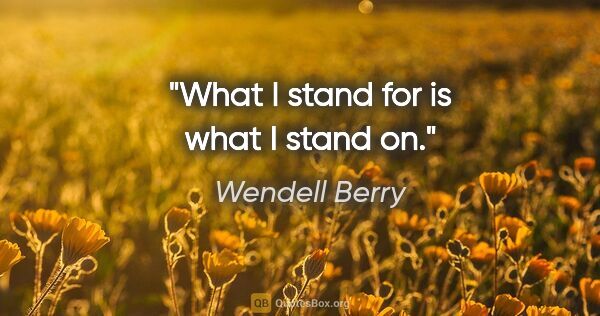 Wendell Berry quote: "What I stand for is what I stand on."