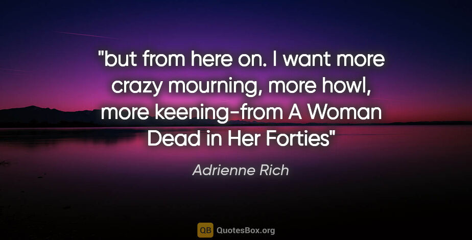 Adrienne Rich quote: "but from here on. I want more crazy mourning, more howl, more..."