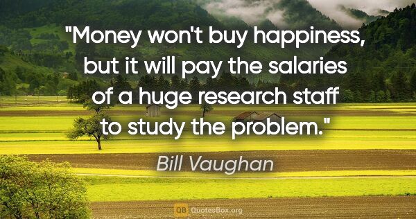 Bill Vaughan quote: "Money won't buy happiness, but it will pay the salaries of a..."