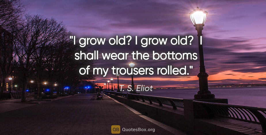 T. S. Eliot quote: "I grow old? I grow old?	I shall wear the bottoms of my..."