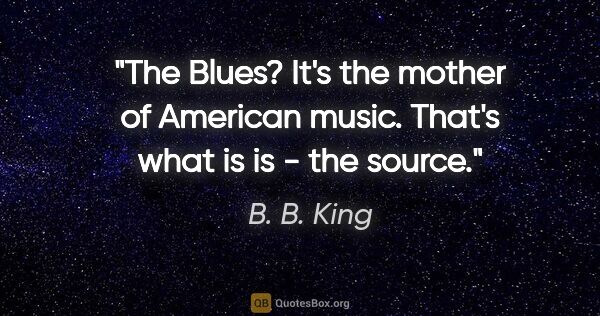 B. B. King quote: "The Blues? It's the mother of American music. That's what is..."