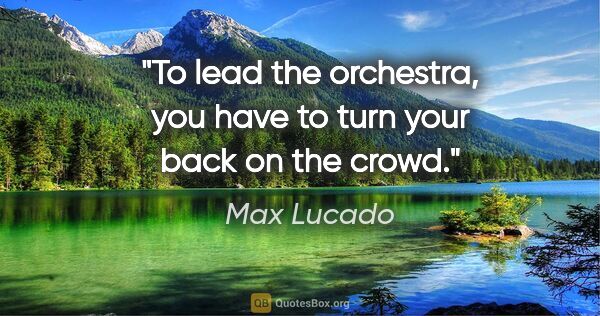 Max Lucado quote: "To lead the orchestra, you have to turn your back on the crowd."