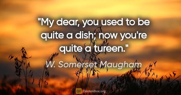 W. Somerset Maugham quote: "My dear, you used to be quite a dish; now you're quite a tureen."