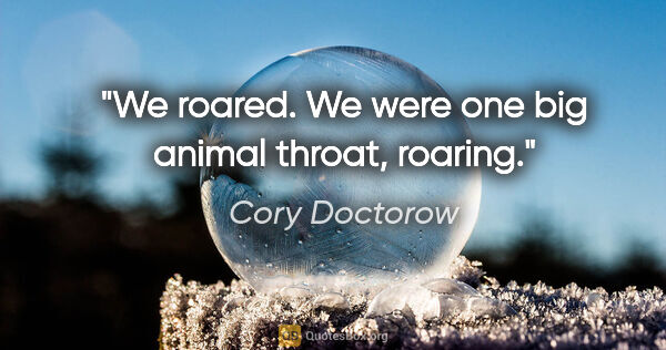 Cory Doctorow quote: "We roared. We were one big animal throat, roaring."